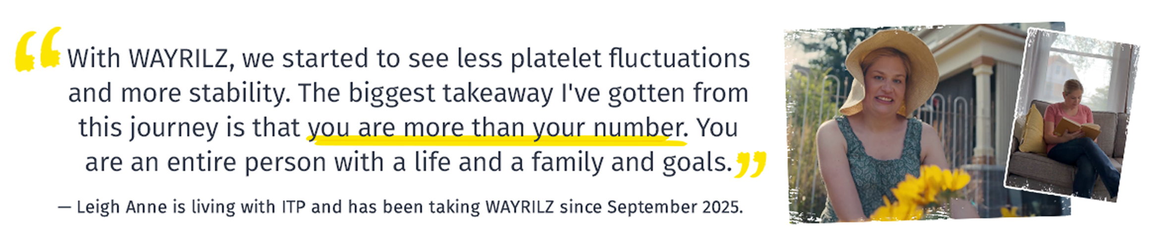 With WAYRILZ, we started to see less platelet fluctuations and more stability. The biggest takeaway I've gotten from this journey is that you are more than your number. You are an entire person with a life and a family and goals.